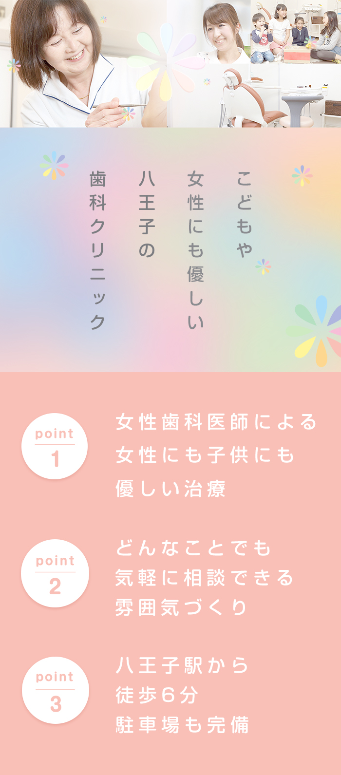 こどもや女性にも優しい八王子の歯科クリニック point1 女性歯科医師による女性にも子供にも優しい治療 point2 どんなことでも気軽に相談できる雰囲気づくり point3 八王子駅から徒歩6分駐車場も完備